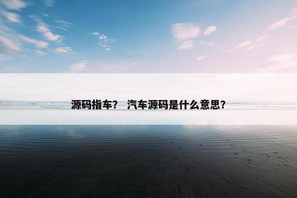 源码指车？ 汽车源码是什么意思？