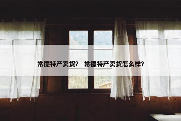 常德特产卖货？ 常德特产卖货怎么样？