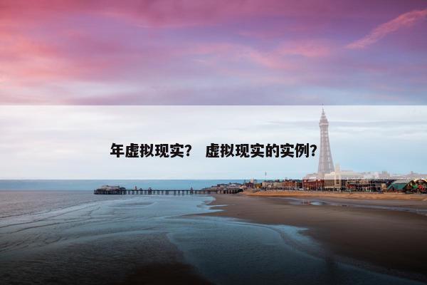 年虚拟现实？ 虚拟现实的实例？