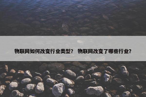 物联网如何改变行业类型？ 物联网改变了哪些行业？