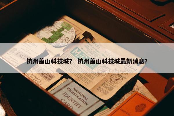 杭州萧山科技城？ 杭州萧山科技城最新消息？