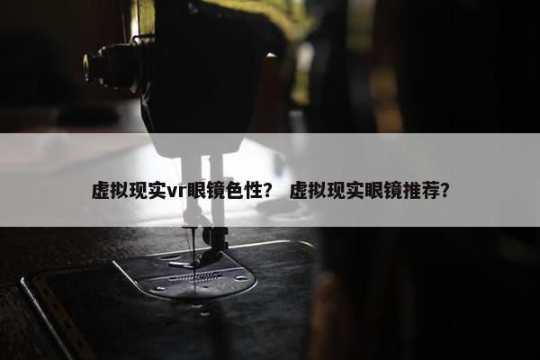 虚拟现实vr眼镜色性？ 虚拟现实眼镜推荐？