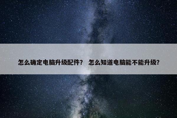 怎么确定电脑升级配件？ 怎么知道电脑能不能升级？