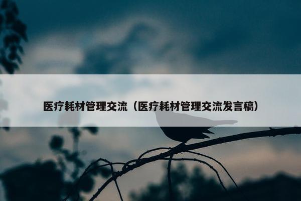 医疗耗材管理交流（医疗耗材管理交流发言稿）