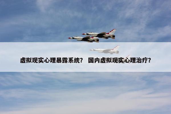 虚拟现实心理暴露系统？ 国内虚拟现实心理治疗？
