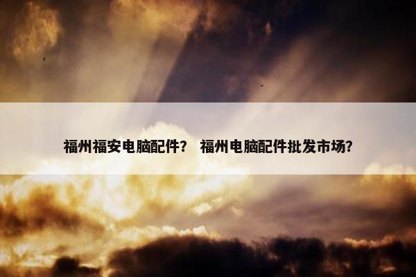 福州福安电脑配件？ 福州电脑配件批发市场？
