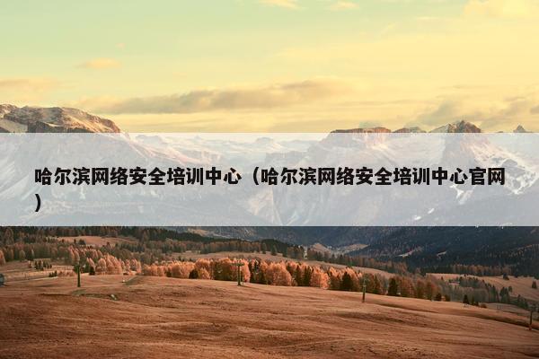 哈尔滨网络安全培训中心（哈尔滨网络安全培训中心官网）