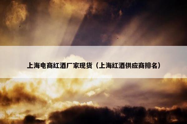 上海电商红酒厂家现货（上海红酒供应商排名）