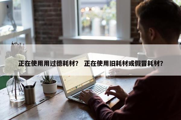 正在使用用过德耗材？ 正在使用旧耗材或假冒耗材？