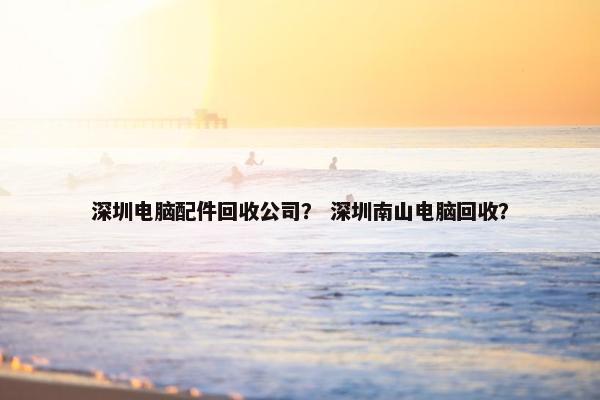 深圳电脑配件回收公司？ 深圳南山电脑回收？