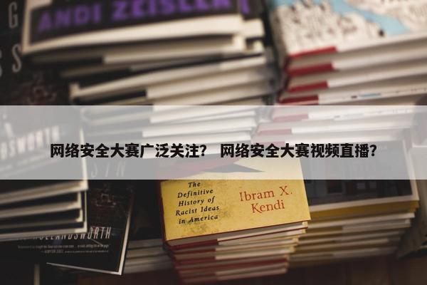 网络安全大赛广泛关注？ 网络安全大赛视频直播？