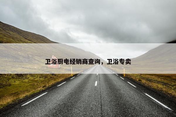 卫浴厨电经销商查询，卫浴专卖