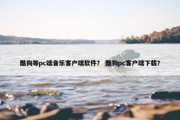 酷狗等pc端音乐客户端软件？ 酷狗pc客户端下载？