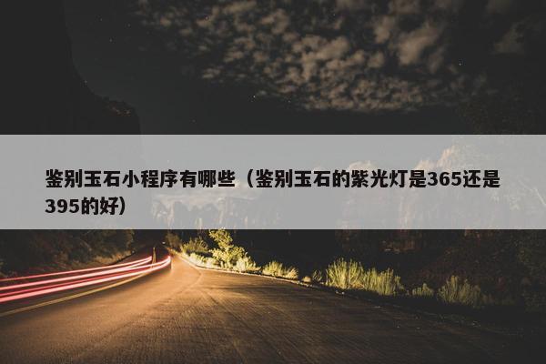 鉴别玉石小程序有哪些（鉴别玉石的紫光灯是365还是395的好）