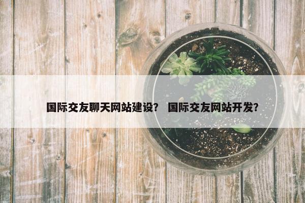 国际交友聊天网站建设？ 国际交友网站开发？