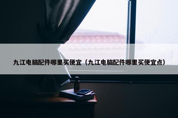 九江电脑配件哪里买便宜（九江电脑配件哪里买便宜点）