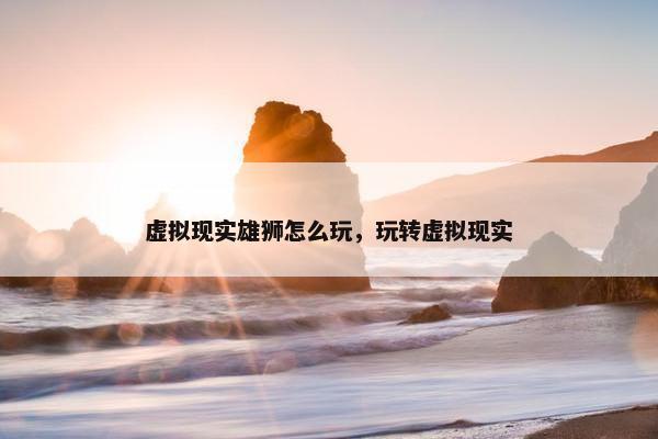 虚拟现实雄狮怎么玩，玩转虚拟现实