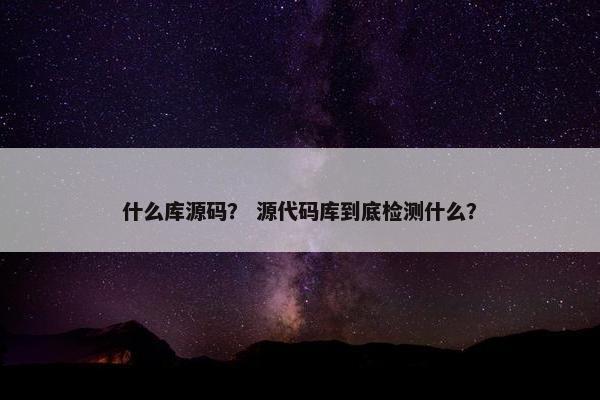 什么库源码？ 源代码库到底检测什么？