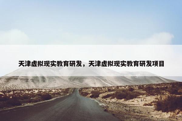天津虚拟现实教育研发，天津虚拟现实教育研发项目