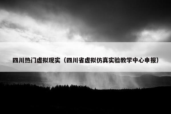 四川热门虚拟现实（四川省虚拟仿真实验教学中心申报）