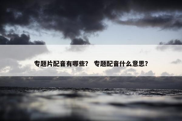 专题片配音有哪些？ 专题配音什么意思？