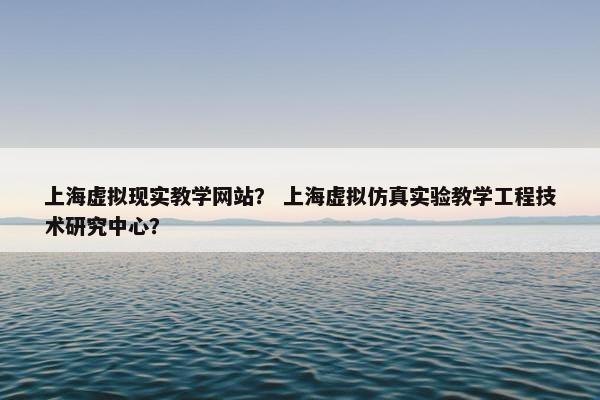上海虚拟现实教学网站？ 上海虚拟仿真实验教学工程技术研究中心？