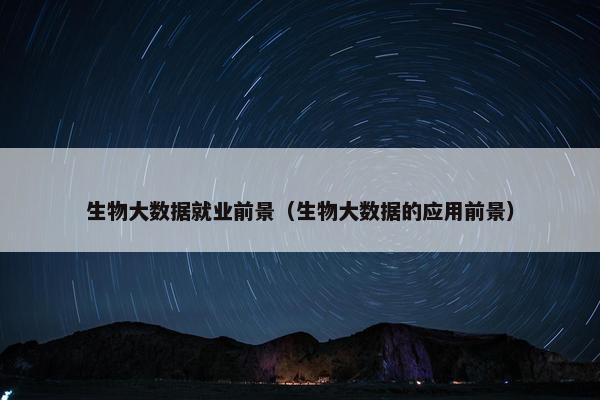生物大数据就业前景（生物大数据的应用前景）