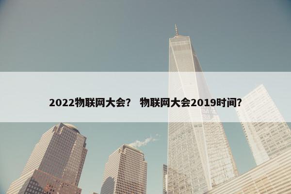 2022物联网大会？ 物联网大会2019时间？