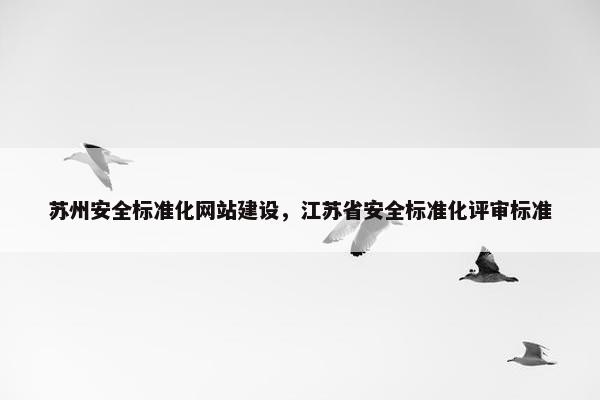 苏州安全标准化网站建设，江苏省安全标准化评审标准