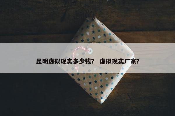 昆明虚拟现实多少钱？ 虚拟现实厂家？