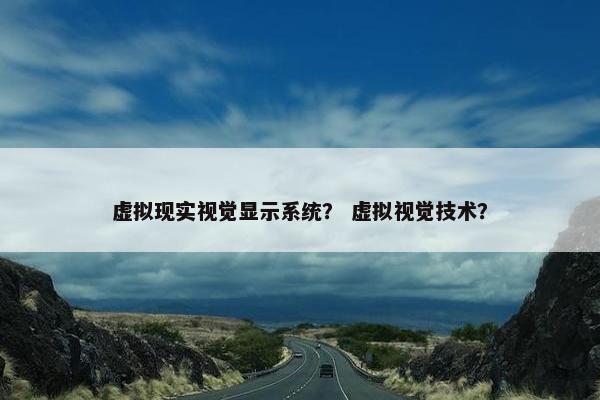 虚拟现实视觉显示系统？ 虚拟视觉技术？