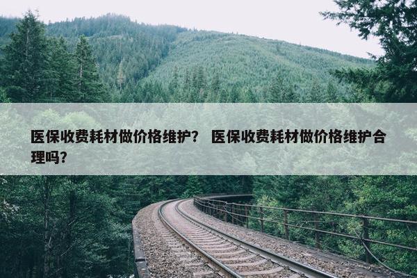 医保收费耗材做价格维护？ 医保收费耗材做价格维护合理吗？