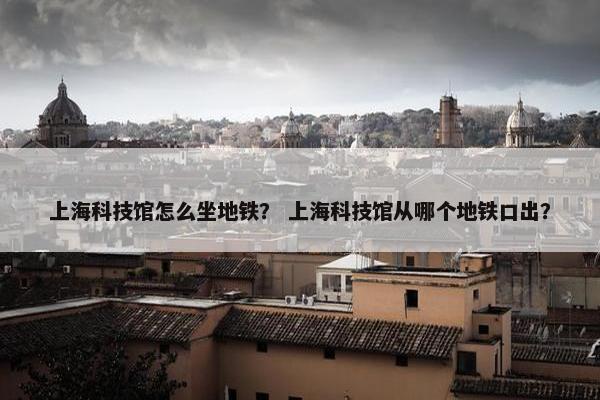 上海科技馆怎么坐地铁？ 上海科技馆从哪个地铁口出？