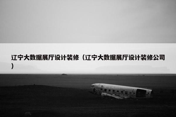 辽宁大数据展厅设计装修（辽宁大数据展厅设计装修公司）