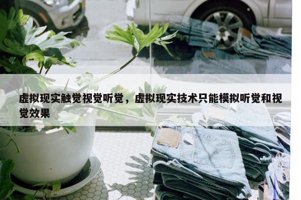 虚拟现实触觉视觉听觉，虚拟现实技术只能模拟听觉和视觉效果