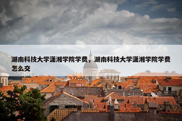 湖南科技大学潇湘学院学费，湖南科技大学潇湘学院学费怎么交