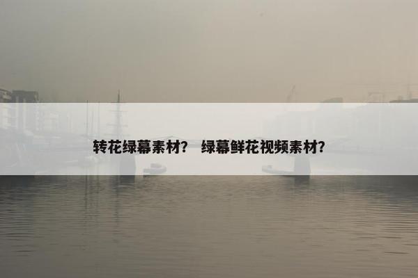 转花绿幕素材？ 绿幕鲜花视频素材？