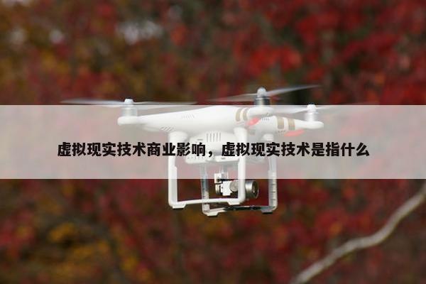 虚拟现实技术商业影响，虚拟现实技术是指什么