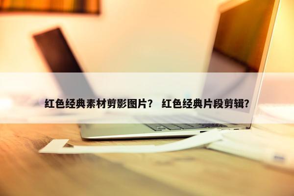 红色经典素材剪影图片？ 红色经典片段剪辑？