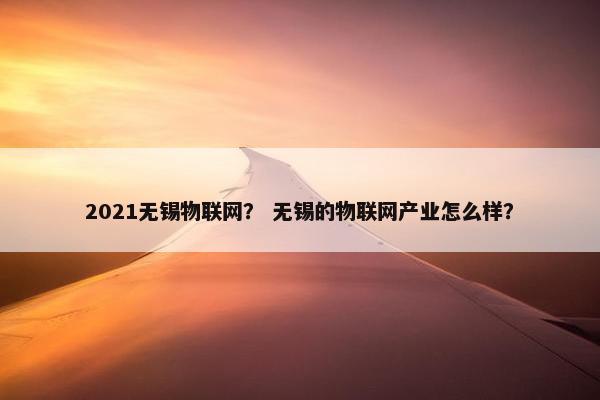 2021无锡物联网？ 无锡的物联网产业怎么样？