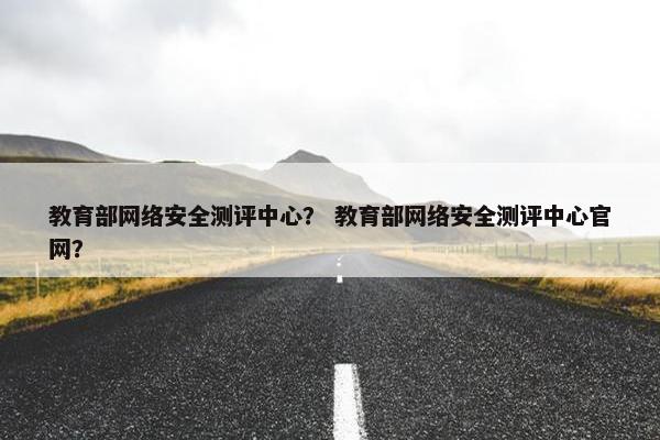 教育部网络安全测评中心？ 教育部网络安全测评中心官网？