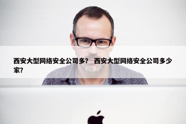 西安大型网络安全公司多？ 西安大型网络安全公司多少家？