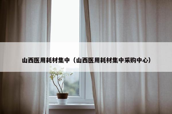 山西医用耗材集中（山西医用耗材集中采购中心）