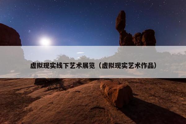 虚拟现实线下艺术展览（虚拟现实艺术作品）