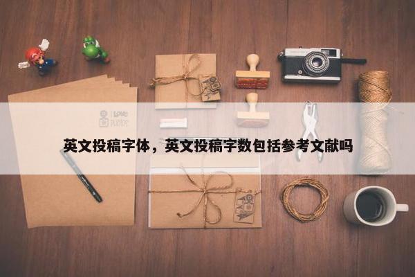 英文投稿字体，英文投稿字数包括参考文献吗