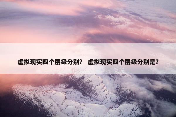 虚拟现实四个层级分别？ 虚拟现实四个层级分别是？