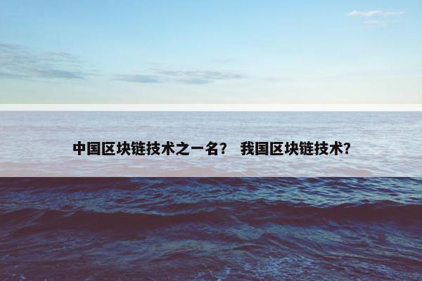 中国区块链技术之一名？ 我国区块链技术？
