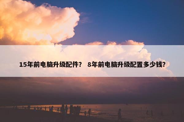 15年前电脑升级配件？ 8年前电脑升级配置多少钱？