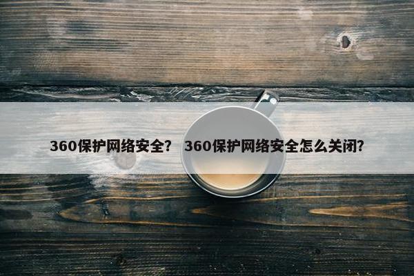 360保护网络安全？ 360保护网络安全怎么关闭？