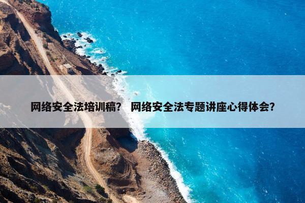 网络安全法培训稿？ 网络安全法专题讲座心得体会？